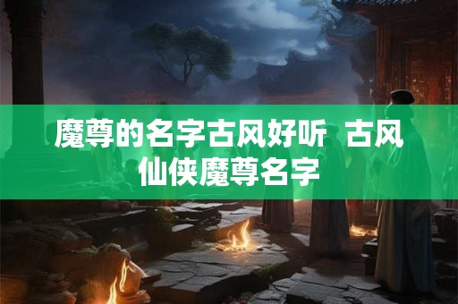 魔尊的名字古风好听 古风仙侠魔尊名字 魔尊的名字古风好听 古风仙侠魔尊名字