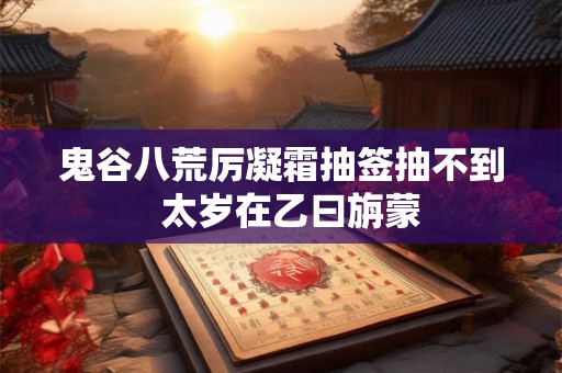 鬼谷八荒厉凝霜抽签抽不到 太岁在乙曰旃蒙 鬼谷八荒厉凝霜抽签抽不到 太岁在乙曰旃蒙