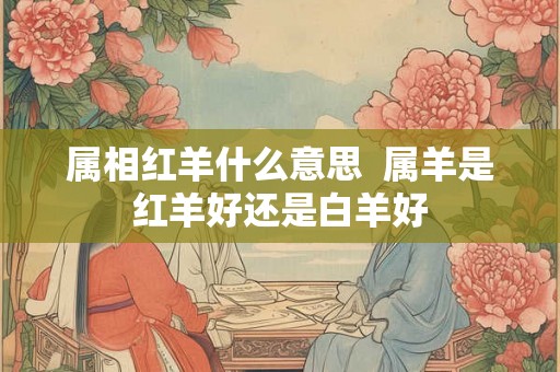 属相红羊什么意思 属羊是红羊好还是白羊好 属相红羊什么意思 属羊是红羊好还是白羊好