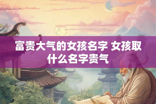 富贵大气的女孩名字 女孩取什么名字贵气