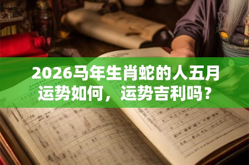 2026马年生肖蛇的人五月运势如何，运势吉利吗？