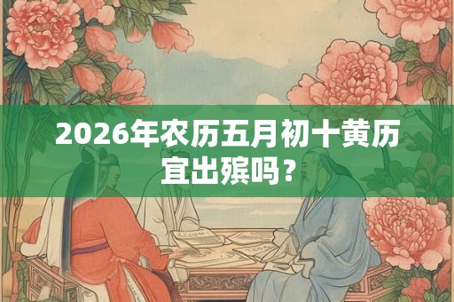 2026年农历五月初十黄历宜出殡吗? 2026年农历五月初十黄历宜出殡吗?