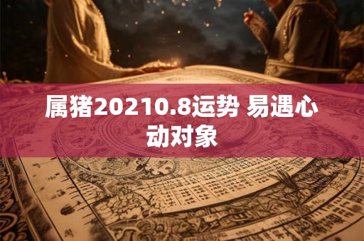 属猪20210.8运势 易遇心动对象