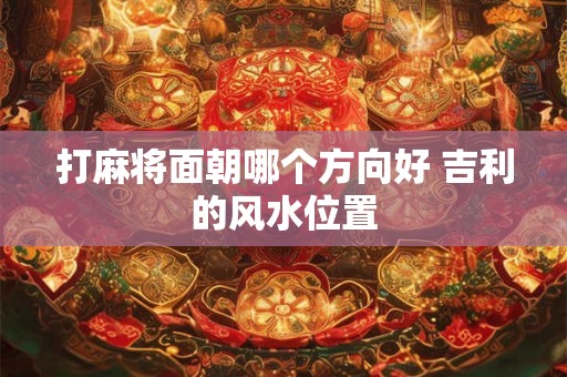 打麻将面朝哪个方向好 吉利的风水位置 打麻将面朝哪个方向好 吉利的风水位置
