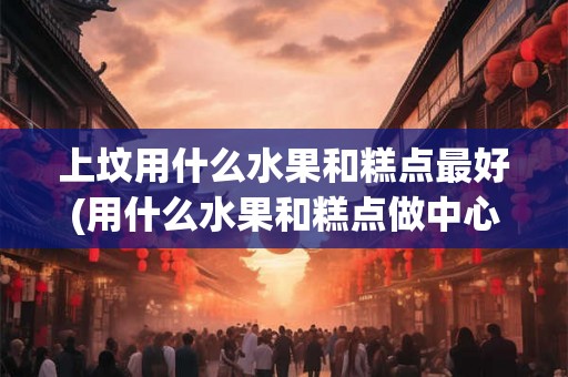 上坟用什么水果和糕点最好(用什么水果和糕点做中心点心最佳？)