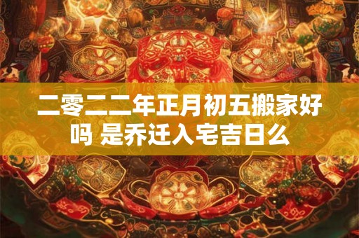 二零二二年正月初五搬家好吗 是乔迁入宅吉日么
