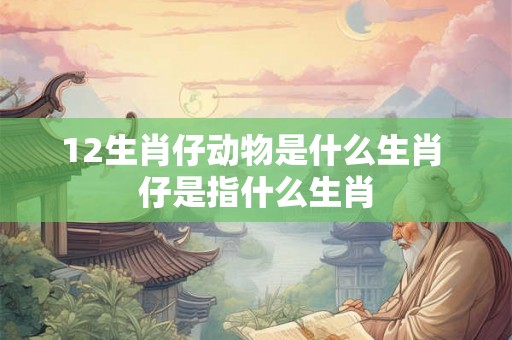 12生肖仔动物是什么生肖 仔是指什么生肖