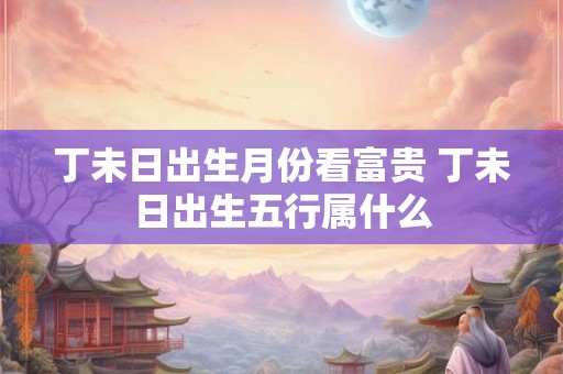 丁未日出生月份看富贵 丁未日出生五行属什么