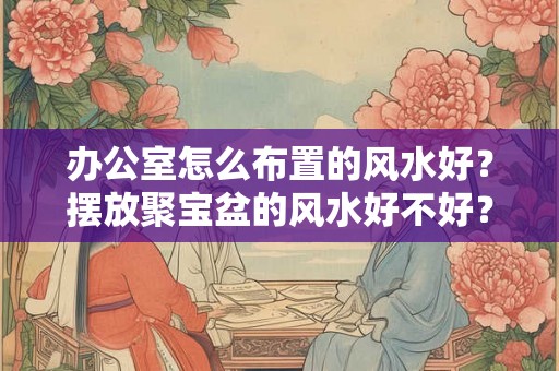 办公室怎么布置的风水好？摆放聚宝盆的风水好不好？