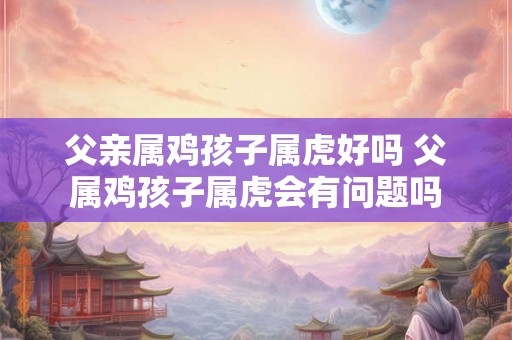 父亲属鸡孩子属虎好吗 父属鸡孩子属虎会有问题吗