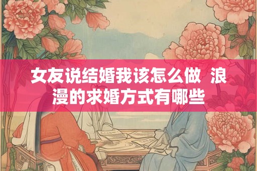 女友说结婚我该怎么做 浪漫的求婚方式有哪些 女友说结婚我该怎么做 浪漫的求婚方式有哪些