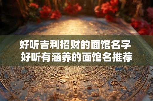好听吉利招财的面馆名字 好听有涵养的面馆名推荐