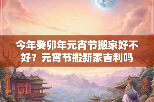 今年癸卯年元宵节搬家好不好?元宵节搬新家吉利吗 今年癸卯年元宵节搬家好不好?元宵节搬新家吉利吗