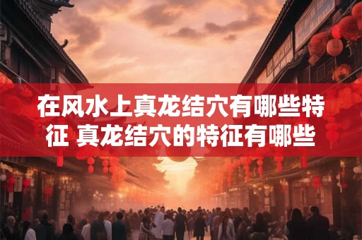 在风水上真龙结穴有哪些特征 真龙结穴的特征有哪些