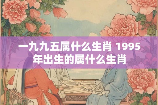 一九九五属什么生肖 1995年出生的属什么生肖 一九九五属什么生肖 1995年出生的属什么生肖