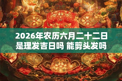 2026年农历六月二十二日是理发吉日吗 能剪头发吗