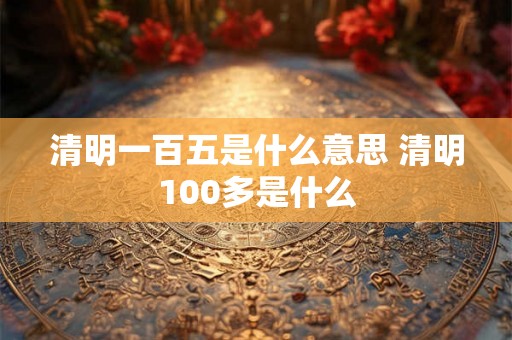 清明一百五是什么意思 清明100多是什么