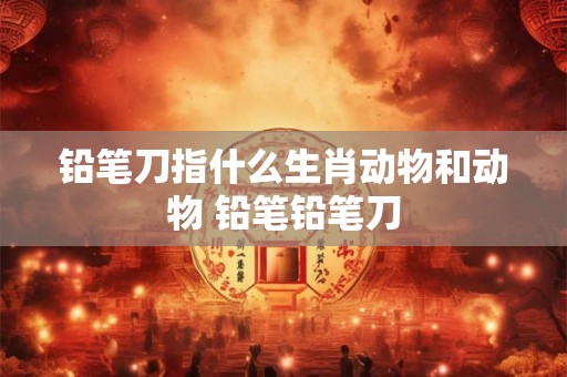 铅笔刀指什么生肖动物和动物 铅笔铅笔刀 铅笔刀指什么生肖动物和动物 铅笔铅笔刀
