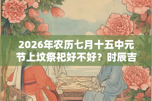 2026年农历七月十五中元节上坟祭祀好不好？时辰吉凶如何？