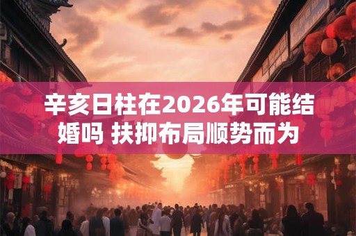 辛亥日柱在2026年可能结婚吗 扶抑布局顺势而为 辛亥日柱在2026年可能结婚吗 扶抑布局顺势而为