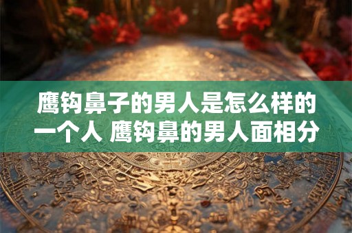 鹰钩鼻子的男人是怎么样的一个人 鹰钩鼻的男人面相分析 鹰钩鼻子的男人是怎么样的一个人 鹰钩鼻的男人面相分析