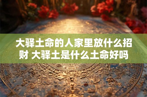 大驿土命的人家里放什么招财 大驿土是什么土命好吗 大驿土命的人家里放什么招财 大驿土是什么土命好吗