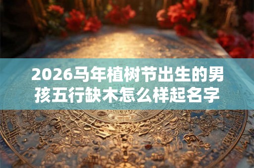 2026马年植树节出生的男孩五行缺木怎么样起名字 2026马年植树节出生的男孩五行缺木怎么样起名字
