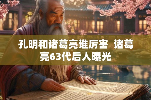 孔明和诸葛亮谁厉害  诸葛亮63代后人曝光