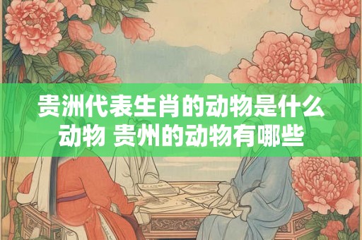 贵洲代表生肖的动物是什么动物 贵州的动物有哪些 贵洲代表生肖的动物是什么动物 贵州的动物有哪些