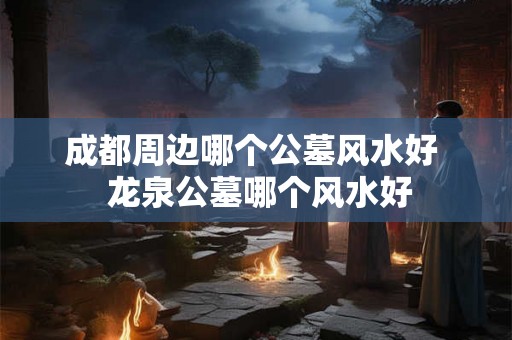 成都周边哪个公墓风水好  龙泉公墓哪个风水好