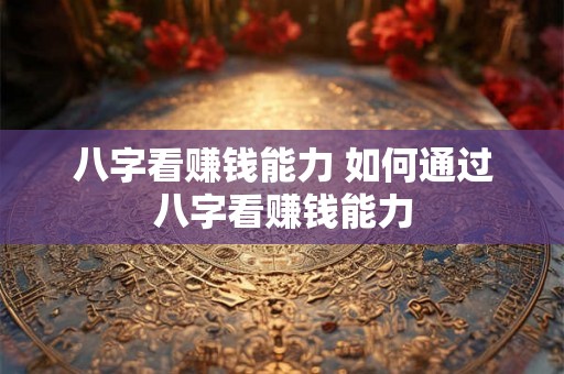 八字看赚钱能力 如何通过八字看赚钱能力 八字看赚钱能力 如何通过八字看赚钱能力