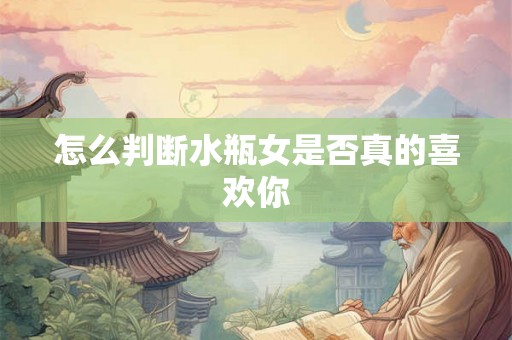 怎么判断水瓶女是否真的喜欢你