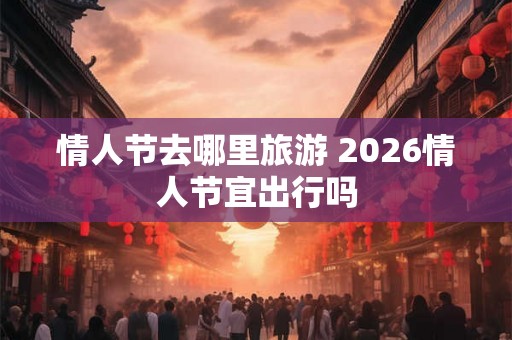 情人节去哪里旅游 2026情人节宜出行吗 情人节去哪里旅游 2026情人节宜出行吗