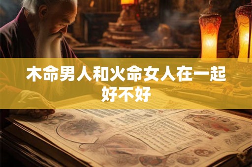 木命男人和火命女人在一起好不好 木命男人和火命女人在一起好不好