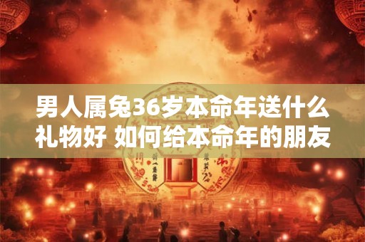 男人属兔36岁本命年送什么礼物好 如何给本命年的朋友送礼物
