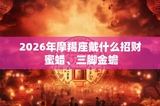 2026年摩羯座戴什么招财 蜜蜡、三脚金蟾