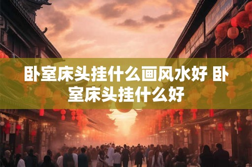 卧室床头挂什么画风水好 卧室床头挂什么好 卧室床头挂什么画风水好 卧室床头挂什么好