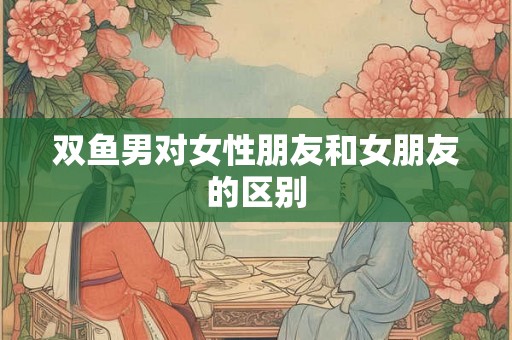 双鱼男对女性朋友和女朋友的区别