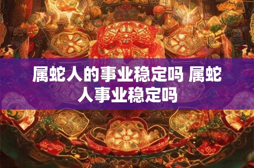 属蛇人的事业稳定吗 属蛇人事业稳定吗