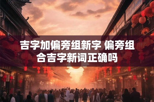 吉字加偏旁组新字 偏旁组合吉字新词正确吗