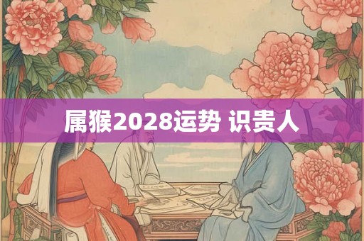 属猴2028运势 识贵人 属猴2028运势 识贵人