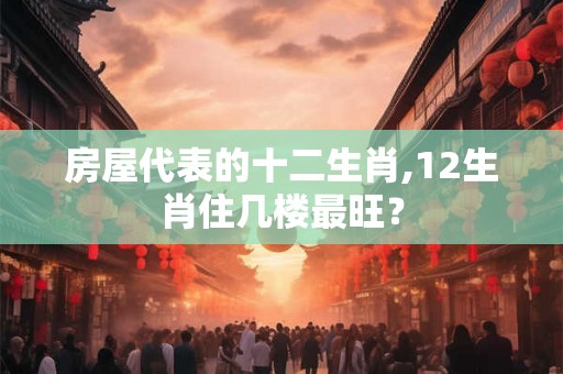 房屋代表的十二生肖,12生肖住几楼最旺？