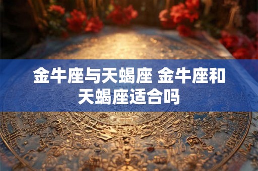 金牛座与天蝎座 金牛座和天蝎座适合吗 金牛座与天蝎座 金牛座和天蝎座适合吗