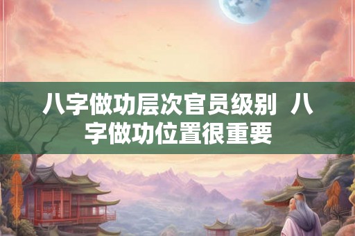 八字做功层次官员级别 八字做功位置很重要 八字做功层次官员级别 八字做功位置很重要