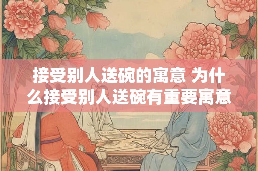 接受别人送碗的寓意 为什么接受别人送碗有重要寓意