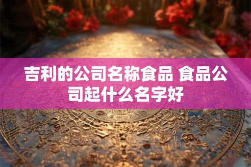吉利的公司名称食品 食品公司起什么名字好 吉利的公司名称食品 食品公司起什么名字好
