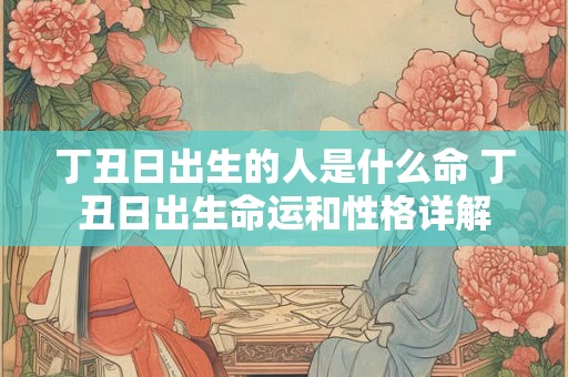 丁丑日出生的人是什么命 丁丑日出生命运和性格详解