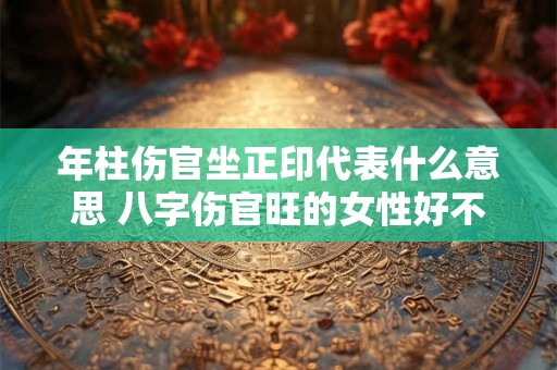 年柱伤官坐正印代表什么意思 八字伤官旺的女性好不好 年柱伤官坐正印代表什么意思 八字伤官旺的女性好不好
