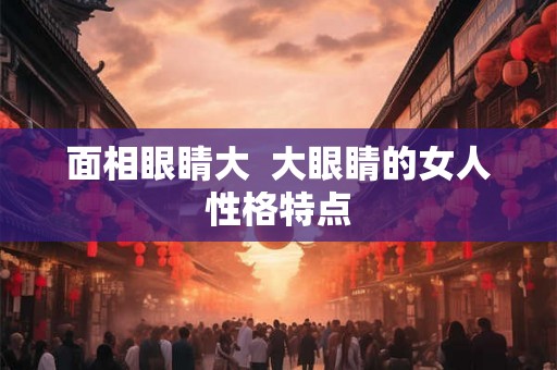 面相眼睛大 大眼睛的女人性格特点 面相眼睛大 大眼睛的女人性格特点