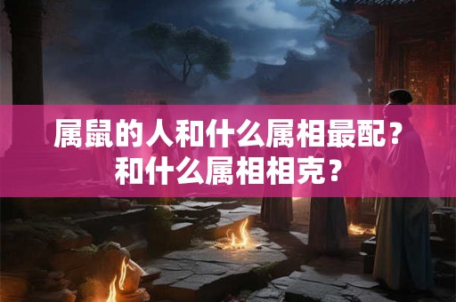 属鼠的人和什么属相最配？和什么属相相克？